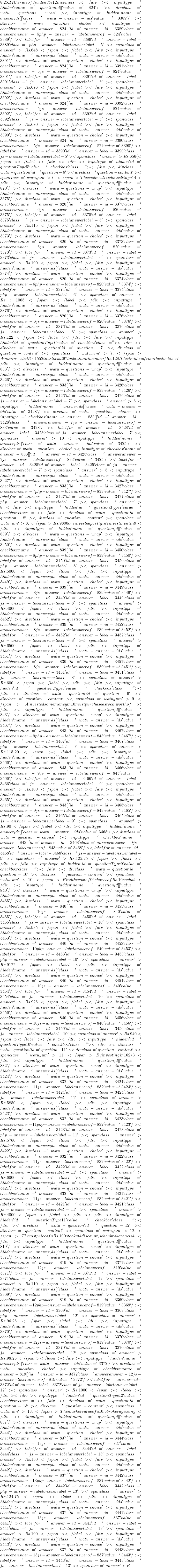 8.25. If the rate of dividend be 12%, his annual income is: </div><input type='hidden' name='question_id[]' value='824' /><div class='watu-questions-wrap '><input type='hidden' name='answer_ids[]' class='watu-answer-ids' value='3389' /><div class='watu-question-choice'><input type='checkbox' name='answer-824[]' id='answer-id-3389' class='answer answer-5 php-answer-label answerof-824' value='3389' /> <label for='answer-id-3389' id='answer-label-3389' class='php-answer-label answer label-5'><span class='answer'>Rs.648 </span></label></div> <input type='hidden' name='answer_ids[]' class='watu-answer-ids' value='3391' /><div class='watu-question-choice'><input type='checkbox' name='answer-824[]' id='answer-id-3391' class='answer answer-5 js-answer-label answerof-824' value='3391' /> <label for='answer-id-3391' id='answer-label-3391' class='js-answer-label answer label-5'><span class='answer'> Rs.676</span></label></div> <input type='hidden' name='answer_ids[]' class='watu-answer-ids' value='3392' /><div class='watu-question-choice'><input type='checkbox' name='answer-824[]' id='answer-id-3392' class='answer answer-5 js-answer-label answerof-824' value='3392' /> <label for='answer-id-3392' id='answer-label-3392' class='js-answer-label answer label-5'><span class='answer'> Rs.680</span></label></div> <input type='hidden' name='answer_ids[]' class='watu-answer-ids' value='3390' /><div class='watu-question-choice'><input type='checkbox' name='answer-824[]' id='answer-id-3390' class='answer answer-5 js-answer-label answerof-824' value='3390' /> <label for='answer-id-3390' id='answer-label-3390' class='js-answer-label answer label-5'><span class='answer'>Rs.656 (</span></label></div> </div><input type='hidden' id='questionType5' value='checkbox' class=''></div><div class='watu-question' id='question-6'><div class='question-content'><span class='watu_num'>6. </span>The cash realized on selling a 14% stock at Rs.106.25, brokerage being 4% is: </div><input type='hidden' name='question_id[]' value='820' /><div class='watu-questions-wrap '><input type='hidden' name='answer_ids[]' class='watu-answer-ids' value='3375' /><div class='watu-question-choice'><input type='checkbox' name='answer-820[]' id='answer-id-3375' class='answer answer-6 js-answer-label answerof-820' value='3375' /> <label for='answer-id-3375' id='answer-label-3375' class='js-answer-label answer label-6'><span class='answer'>Rs.115</span></label></div> <input type='hidden' name='answer_ids[]' class='watu-answer-ids' value='3373' /><div class='watu-question-choice'><input type='checkbox' name='answer-820[]' id='answer-id-3373' class='answer answer-6 js-answer-label answerof-820' value='3373' /> <label for='answer-id-3373' id='answer-label-3373' class='js-answer-label answer label-6'><span class='answer'> Rs.100 </span></label></div> <input type='hidden' name='answer_ids[]' class='watu-answer-ids' value='3374' /><div class='watu-question-choice'><input type='checkbox' name='answer-820[]' id='answer-id-3374' class='answer answer-6 php-answer-label answerof-820' value='3374' /> <label for='answer-id-3374' id='answer-label-3374' class='php-answer-label answer label-6'><span class='answer'> Rs:1065</span></label></div> <input type='hidden' name='answer_ids[]' class='watu-answer-ids' value='3376' /><div class='watu-question-choice'><input type='checkbox' name='answer-820[]' id='answer-id-3376' class='answer answer-6 js-answer-label answerof-820' value='3376' /> <label for='answer-id-3376' id='answer-label-3376' class='js-answer-label answer label-6'><span class='answer'> Rs.122</span></label></div> </div><input type='hidden' id='questionType6' value='checkbox' class=''></div><div class='watu-question' id='question-7'><div class='question-content'><span class='watu_num'>7. </span>A man invested Rs.1552 in a stock at 97 to obtain an income of Rs.128. The dividend from the stock is: </div><input type='hidden' name='question_id[]' value='833' /><div class='watu-questions-wrap '><input type='hidden' name='answer_ids[]' class='watu-answer-ids' value='3426' /><div class='watu-question-choice'><input type='checkbox' name='answer-833[]' id='answer-id-3426' class='answer answer-7 js-answer-label answerof-833' value='3426' /> <label for='answer-id-3426' id='answer-label-3426' class='js-answer-label answer label-7'><span class='answer'>6% </span></label></div> <input type='hidden' name='answer_ids[]' class='watu-answer-ids' value='3428' /><div class='watu-question-choice'><input type='checkbox' name='answer-833[]' id='answer-id-3428' class='answer answer-7 js-answer-label answerof-833' value='3428' /> <label for='answer-id-3428' id='answer-label-3428' class='js-answer-label answer label-7'><span class='answer'>10%</span></label></div> <input type='hidden' name='answer_ids[]' class='watu-answer-ids' value='3425' /><div class='watu-question-choice'><input type='checkbox' name='answer-833[]' id='answer-id-3425' class='answer answer-7 js-answer-label answerof-833' value='3425' /> <label for='answer-id-3425' id='answer-label-3425' class='js-answer-label answer label-7'><span class='answer'> 5% </span></label></div> <input type='hidden' name='answer_ids[]' class='watu-answer-ids' value='3427' /><div class='watu-question-choice'><input type='checkbox' name='answer-833[]' id='answer-id-3427' class='answer answer-7 php-answer-label answerof-833' value='3427' /> <label for='answer-id-3427' id='answer-label-3427' class='php-answer-label answer label-7'><span class='answer'> 8%</span></label></div> </div><input type='hidden' id='questionType7' value='checkbox' class=''></div><div class='watu-question' id='question-8'><div class='question-content'><span class='watu_num'>8. </span>Rs.9800 are invested partly in 9% stock at 75 and 10% at 80 to Nave equal amount of incomes. The investment in 9% stock is: </div><input type='hidden' name='question_id[]' value='839' /><div class='watu-questions-wrap '><input type='hidden' name='answer_ids[]' class='watu-answer-ids' value='3450' /><div class='watu-question-choice'><input type='checkbox' name='answer-839[]' id='answer-id-3450' class='answer answer-8 php-answer-label answerof-839' value='3450' /> <label for='answer-id-3450' id='answer-label-3450' class='php-answer-label answer label-8'><span class='answer'>Rs.5000</span></label></div> <input type='hidden' name='answer_ids[]' class='watu-answer-ids' value='3449' /><div class='watu-question-choice'><input type='checkbox' name='answer-839[]' id='answer-id-3449' class='answer answer-8 js-answer-label answerof-839' value='3449' /> <label for='answer-id-3449' id='answer-label-3449' class='js-answer-label answer label-8'><span class='answer'> Rs.4000  </span></label></div> <input type='hidden' name='answer_ids[]' class='watu-answer-ids' value='3452' /><div class='watu-question-choice'><input type='checkbox' name='answer-839[]' id='answer-id-3452' class='answer answer-8 js-answer-label answerof-839' value='3452' /> <label for='answer-id-3452' id='answer-label-3452' class='js-answer-label answer label-8'><span class='answer'> Rs.6500</span></label></div> <input type='hidden' name='answer_ids[]' class='watu-answer-ids' value='3451' /><div class='watu-question-choice'><input type='checkbox' name='answer-839[]' id='answer-id-3451' class='answer answer-8 js-answer-label answerof-839' value='3451' /> <label for='answer-id-3451' id='answer-label-3451' class='js-answer-label answer label-8'><span class='answer'>Rs.600 </span></label></div> </div><input type='hidden' id='questionType8' value='checkbox' class=''></div><div class='watu-question' id='question-9'><div class='question-content'><span class='watu_num'>9. </span>A invested some money in 10% stock at 96. If B wants to invest in an equally good 12% stock, he must purchase a stock.worth of: </div><input type='hidden' name='question_id[]' value='843' /><div class='watu-questions-wrap '><input type='hidden' name='answer_ids[]' class='watu-answer-ids' value='3467' /><div class='watu-question-choice'><input type='checkbox' name='answer-843[]' id='answer-id-3467' class='answer answer-9 php-answer-label answerof-843' value='3467' /> <label for='answer-id-3467' id='answer-label-3467' class='php-answer-label answer label-9'><span class='answer'>Rs.115.20</span></label></div> <input type='hidden' name='answer_ids[]' class='watu-answer-ids' value='3466' /><div class='watu-question-choice'><input type='checkbox' name='answer-843[]' id='answer-id-3466' class='answer answer-9 js-answer-label answerof-843' value='3466' /> <label for='answer-id-3466' id='answer-label-3466' class='js-answer-label answer label-9'><span class='answer'> Rs.100</span></label></div> <input type='hidden' name='answer_ids[]' class='watu-answer-ids' value='3465' /><div class='watu-question-choice'><input type='checkbox' name='answer-843[]' id='answer-id-3465' class='answer answer-9 js-answer-label answerof-843' value='3465' /> <label for='answer-id-3465' id='answer-label-3465' class='js-answer-label answer label-9'><span class='answer'> Rs.90 </span></label></div> <input type='hidden' name='answer_ids[]' class='watu-answer-ids' value='3468' /><div class='watu-question-choice'><input type='checkbox' name='answer-843[]' id='answer-id-3468' class='answer answer-9 js-answer-label answerof-843' value='3468' /> <label for='answer-id-3468' id='answer-label-3468' class='js-answer-label answer label-9'><span class='answer'>Rs.125.25</span></label></div> </div><input type='hidden' id='questionType9' value='checkbox' class=''></div><div class='watu-question' id='question-10'><div class='question-content'><span class='watu_num'>10. </span>Find the cost of 96 shares of Rs.10 each at % discount, brokerage being per share: </div><input type='hidden' name='question_id[]' value='840' /><div class='watu-questions-wrap '><input type='hidden' name='answer_ids[]' class='watu-answer-ids' value='3455' /><div class='watu-question-choice'><input type='checkbox' name='answer-840[]' id='answer-id-3455' class='answer answer-10 js-answer-label answerof-840' value='3455' /> <label for='answer-id-3455' id='answer-label-3455' class='js-answer-label answer label-10'><span class='answer'>Rs.935</span></label></div> <input type='hidden' name='answer_ids[]' class='watu-answer-ids' value='3453' /><div class='watu-question-choice'><input type='checkbox' name='answer-840[]' id='answer-id-3453' class='answer answer-10 php-answer-label answerof-840' value='3453' /> <label for='answer-id-3453' id='answer-label-3453' class='php-answer-label answer label-10'><span class='answer'>Rs.9122 </span></label></div> <input type='hidden' name='answer_ids[]' class='watu-answer-ids' value='3454' /><div class='watu-question-choice'><input type='checkbox' name='answer-840[]' id='answer-id-3454' class='answer answer-10 js-answer-label answerof-840' value='3454' /> <label for='answer-id-3454' id='answer-label-3454' class='js-answer-label answer label-10'><span class='answer'>Rs.925</span></label></div> <input type='hidden' name='answer_ids[]' class='watu-answer-ids' value='3456' /><div class='watu-question-choice'><input type='checkbox' name='answer-840[]' id='answer-id-3456' class='answer answer-10 js-answer-label answerof-840' value='3456' /> <label for='answer-id-3456' id='answer-label-3456' class='js-answer-label answer label-10'><span class='answer'>Rs.940</span></label></div> </div><input type='hidden' id='questionType10' value='checkbox' class=''></div><div class='watu-question' id='question-11'><div class='question-content'><span class='watu_num'>11. </span>By investing in 16 2/3% stock at 54, one earns Rs.1500. The investment made is: </div><input type='hidden' name='question_id[]' value='832' /><div class='watu-questions-wrap '><input type='hidden' name='answer_ids[]' class='watu-answer-ids' value='3424' /><div class='watu-question-choice'><input type='checkbox' name='answer-832[]' id='answer-id-3424' class='answer answer-11 js-answer-label answerof-832' value='3424' /> <label for='answer-id-3424' id='answer-label-3424' class='js-answer-label answer label-11'><span class='answer'> Rs.5850</span></label></div> <input type='hidden' name='answer_ids[]' class='watu-answer-ids' value='3423' /><div class='watu-question-choice'><input type='checkbox' name='answer-832[]' id='answer-id-3423' class='answer answer-11 php-answer-label answerof-832' value='3423' /> <label for='answer-id-3423' id='answer-label-3423' class='php-answer-label answer label-11'><span class='answer'>Rs.5760</span></label></div> <input type='hidden' name='answer_ids[]' class='watu-answer-ids' value='3422' /><div class='watu-question-choice'><input type='checkbox' name='answer-832[]' id='answer-id-3422' class='answer answer-11 js-answer-label answerof-832' value='3422' /> <label for='answer-id-3422' id='answer-label-3422' class='js-answer-label answer label-11'><span class='answer'> Rs.6000</span></label></div> <input type='hidden' name='answer_ids[]' class='watu-answer-ids' value='3421' /><div class='watu-question-choice'><input type='checkbox' name='answer-832[]' id='answer-id-3421' class='answer answer-11 js-answer-label answerof-832' value='3421' /> <label for='answer-id-3421' id='answer-label-3421' class='js-answer-label answer label-11'><span class='answer'>Rs.4000  </span></label></div> </div><input type='hidden' id='questionType11' value='checkbox' class=''></div><div class='watu-question' id='question-12'><div class='question-content'><span class='watu_num'>12. </span>The cost price of a Rs.100 stock at 4 discount, when brokerage is 4% is: </div><input type='hidden' name='question_id[]' value='819' /><div class='watu-questions-wrap '><input type='hidden' name='answer_ids[]' class='watu-answer-ids' value='3371' /><div class='watu-question-choice'><input type='checkbox' name='answer-819[]' id='answer-id-3371' class='answer answer-12 js-answer-label answerof-819' value='3371' /> <label for='answer-id-3371' id='answer-label-3371' class='js-answer-label answer label-12'><span class='answer'> Rs.110</span></label></div> <input type='hidden' name='answer_ids[]' class='watu-answer-ids' value='3369' /><div class='watu-question-choice'><input type='checkbox' name='answer-819[]' id='answer-id-3369' class='answer answer-12 php-answer-label answerof-819' value='3369' /> <label for='answer-id-3369' id='answer-label-3369' class='php-answer-label answer label-12'><span class='answer'>Rs.96.25 </span></label></div> <input type='hidden' name='answer_ids[]' class='watu-answer-ids' value='3370' /><div class='watu-question-choice'><input type='checkbox' name='answer-819[]' id='answer-id-3370' class='answer answer-12 js-answer-label answerof-819' value='3370' /> <label for='answer-id-3370' id='answer-label-3370' class='js-answer-label answer label-12'><span class='answer'>Rs.98.25</span></label></div> <input type='hidden' name='answer_ids[]' class='watu-answer-ids' value='3372' /><div class='watu-question-choice'><input type='checkbox' name='answer-819[]' id='answer-id-3372' class='answer answer-12 js-answer-label answerof-819' value='3372' /> <label for='answer-id-3372' id='answer-label-3372' class='js-answer-label answer label-12'><span class='answer'>Rs.1000</span></label></div> </div><input type='hidden' id='questionType12' value='checkbox' class=''></div><div class='watu-question' id='question-13'><div class='question-content'><span class='watu_num'>13. </span>The market value of a 10.5% stock, in which an income of Rs.756 is derived by investing Rs 9000, brokerage being % is: </div><input type='hidden' name='question_id[]' value='837' /><div class='watu-questions-wrap '><input type='hidden' name='answer_ids[]' class='watu-answer-ids' value='3444' /><div class='watu-question-choice'><input type='checkbox' name='answer-837[]' id='answer-id-3444' class='answer answer-13 js-answer-label answerof-837' value='3444' /> <label for='answer-id-3444' id='answer-label-3444' class='js-answer-label answer label-13'><span class='answer'>Rs.150</span></label></div> <input type='hidden' name='answer_ids[]' class='watu-answer-ids' value='3442' /><div class='watu-question-choice'><input type='checkbox' name='answer-837[]' id='answer-id-3442' class='answer answer-13 php-answer-label answerof-837' value='3442' /> <label for='answer-id-3442' id='answer-label-3442' class='php-answer-label answer label-13'><span class='answer'>Rs.124.75</span></label></div> <input type='hidden' name='answer_ids[]' class='watu-answer-ids' value='3441' /><div class='watu-question-choice'><input type='checkbox' name='answer-837[]' id='answer-id-3441' class='answer answer-13 js-answer-label answerof-837' value='3441' /> <label for='answer-id-3441' id='answer-label-3441' class='js-answer-label answer label-13'><span class='answer'>Rs.100  </span></label></div> <input type='hidden' name='answer_ids[]' class='watu-answer-ids' value='3443' /><div class='watu-question-choice'><input type='checkbox' name='answer-837[]' id='answer-id-3443' class='answer answer-13 js-answer-label answerof-837' value='3443' /> <label for='answer-id-3443' id='answer-label-3443' class='js-answer-label answer label-13'><span class='answer'> R