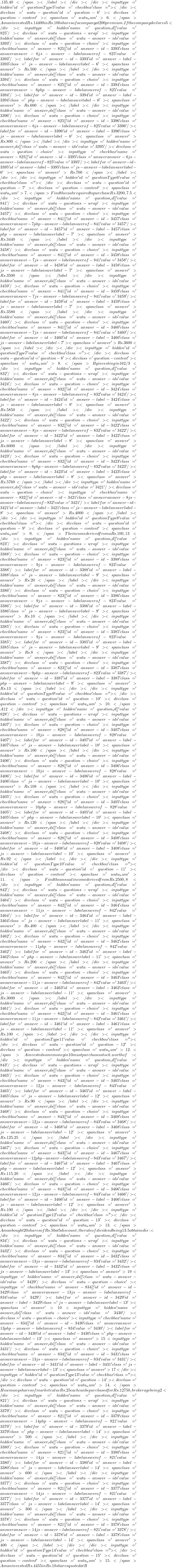 .135.40</span></label></div> </div><input type='hidden' id='questionType5' value='checkbox' class=''></div><div class='watu-question' id='question-6'><div class='question-content'><span class='watu_num'>6. </span>A man invested Rs.14400 in Rs.100 shares of a company at 200 premium. If the company declares 5% dividend at the end of the year, then how much does he get? </div><input type='hidden' name='question_id[]' value='825' /><div class='watu-questions-wrap '><input type='hidden' name='answer_ids[]' class='watu-answer-ids' value='3393' /><div class='watu-question-choice'><input type='checkbox' name='answer-825[]' id='answer-id-3393' class='answer answer-6 js-answer-label answerof-825' value='3393' /> <label for='answer-id-3393' id='answer-label-3393' class='js-answer-label answer label-6'><span class='answer'> Rs.500</span></label></div> <input type='hidden' name='answer_ids[]' class='watu-answer-ids' value='3394' /><div class='watu-question-choice'><input type='checkbox' name='answer-825[]' id='answer-id-3394' class='answer answer-6 php-answer-label answerof-825' value='3394' /> <label for='answer-id-3394' id='answer-label-3394' class='php-answer-label answer label-6'><span class='answer'> Rs.600 </span></label></div> <input type='hidden' name='answer_ids[]' class='watu-answer-ids' value='3396' /><div class='watu-question-choice'><input type='checkbox' name='answer-825[]' id='answer-id-3396' class='answer answer-6 js-answer-label answerof-825' value='3396' /> <label for='answer-id-3396' id='answer-label-3396' class='js-answer-label answer label-6'><span class='answer'> Rs.800</span></label></div> <input type='hidden' name='answer_ids[]' class='watu-answer-ids' value='3395' /><div class='watu-question-choice'><input type='checkbox' name='answer-825[]' id='answer-id-3395' class='answer answer-6 js-answer-label answerof-825' value='3395' /> <label for='answer-id-3395' id='answer-label-3395' class='js-answer-label answer label-6'><span class='answer'>Rs.700 </span></label></div> </div><input type='hidden' id='questionType6' value='checkbox' class=''></div><div class='watu-question' id='question-7'><div class='question-content'><span class='watu_num'>7. </span>Find the cash required to purchase Rs.3200, 7.5% stock at 107, brokerage 4%: </div><input type='hidden' name='question_id[]' value='841' /><div class='watu-questions-wrap '><input type='hidden' name='answer_ids[]' class='watu-answer-ids' value='3457' /><div class='watu-question-choice'><input type='checkbox' name='answer-841[]' id='answer-id-3457' class='answer answer-7 php-answer-label answerof-841' value='3457' /> <label for='answer-id-3457' id='answer-label-3457' class='php-answer-label answer label-7'><span class='answer'>Rs.3440 </span></label></div> <input type='hidden' name='answer_ids[]' class='watu-answer-ids' value='3458' /><div class='watu-question-choice'><input type='checkbox' name='answer-841[]' id='answer-id-3458' class='answer answer-7 js-answer-label answerof-841' value='3458' /> <label for='answer-id-3458' id='answer-label-3458' class='js-answer-label answer label-7'><span class='answer'>Rs.3500</span></label></div> <input type='hidden' name='answer_ids[]' class='watu-answer-ids' value='3459' /><div class='watu-question-choice'><input type='checkbox' name='answer-841[]' id='answer-id-3459' class='answer answer-7 js-answer-label answerof-841' value='3459' /> <label for='answer-id-3459' id='answer-label-3459' class='js-answer-label answer label-7'><span class='answer'>Rs.3580 </span></label></div> <input type='hidden' name='answer_ids[]' class='watu-answer-ids' value='3460' /><div class='watu-question-choice'><input type='checkbox' name='answer-841[]' id='answer-id-3460' class='answer answer-7 js-answer-label answerof-841' value='3460' /> <label for='answer-id-3460' id='answer-label-3460' class='js-answer-label answer label-7'><span class='answer'>Rs.3600</span></label></div> </div><input type='hidden' id='questionType7' value='checkbox' class=''></div><div class='watu-question' id='question-8'><div class='question-content'><span class='watu_num'>8. </span>By investing in 16 2/3% stock at 54, one earns Rs.1500. The investment made is: </div><input type='hidden' name='question_id[]' value='832' /><div class='watu-questions-wrap '><input type='hidden' name='answer_ids[]' class='watu-answer-ids' value='3424' /><div class='watu-question-choice'><input type='checkbox' name='answer-832[]' id='answer-id-3424' class='answer answer-8 js-answer-label answerof-832' value='3424' /> <label for='answer-id-3424' id='answer-label-3424' class='js-answer-label answer label-8'><span class='answer'> Rs.5850</span></label></div> <input type='hidden' name='answer_ids[]' class='watu-answer-ids' value='3422' /><div class='watu-question-choice'><input type='checkbox' name='answer-832[]' id='answer-id-3422' class='answer answer-8 js-answer-label answerof-832' value='3422' /> <label for='answer-id-3422' id='answer-label-3422' class='js-answer-label answer label-8'><span class='answer'> Rs.6000</span></label></div> <input type='hidden' name='answer_ids[]' class='watu-answer-ids' value='3423' /><div class='watu-question-choice'><input type='checkbox' name='answer-832[]' id='answer-id-3423' class='answer answer-8 php-answer-label answerof-832' value='3423' /> <label for='answer-id-3423' id='answer-label-3423' class='php-answer-label answer label-8'><span class='answer'>Rs.5760</span></label></div> <input type='hidden' name='answer_ids[]' class='watu-answer-ids' value='3421' /><div class='watu-question-choice'><input type='checkbox' name='answer-832[]' id='answer-id-3421' class='answer answer-8 js-answer-label answerof-832' value='3421' /> <label for='answer-id-3421' id='answer-label-3421' class='js-answer-label answer label-8'><span class='answer'>Rs.4000  </span></label></div> </div><input type='hidden' id='questionType8' value='checkbox' class=''></div><div class='watu-question' id='question-9'><div class='question-content'><span class='watu_num'>9. </span>The income derived from a Rs.100, 13% stock at Rs.105, is: </div><input type='hidden' name='question_id[]' value='823' /><div class='watu-questions-wrap '><input type='hidden' name='answer_ids[]' class='watu-answer-ids' value='3388' /><div class='watu-question-choice'><input type='checkbox' name='answer-823[]' id='answer-id-3388' class='answer answer-9 js-answer-label answerof-823' value='3388' /> <label for='answer-id-3388' id='answer-label-3388' class='js-answer-label answer label-9'><span class='answer'> Rs.20</span></label></div> <input type='hidden' name='answer_ids[]' class='watu-answer-ids' value='3386' /><div class='watu-question-choice'><input type='checkbox' name='answer-823[]' id='answer-id-3386' class='answer answer-9 js-answer-label answerof-823' value='3386' /> <label for='answer-id-3386' id='answer-label-3386' class='js-answer-label answer label-9'><span class='answer'>Rs.10</span></label></div> <input type='hidden' name='answer_ids[]' class='watu-answer-ids' value='3385' /><div class='watu-question-choice'><input type='checkbox' name='answer-823[]' id='answer-id-3385' class='answer answer-9 js-answer-label answerof-823' value='3385' /> <label for='answer-id-3385' id='answer-label-3385' class='js-answer-label answer label-9'><span class='answer'> Rs.8 </span></label></div> <input type='hidden' name='answer_ids[]' class='watu-answer-ids' value='3387' /><div class='watu-question-choice'><input type='checkbox' name='answer-823[]' id='answer-id-3387' class='answer answer-9 php-answer-label answerof-823' value='3387' /> <label for='answer-id-3387' id='answer-label-3387' class='php-answer-label answer label-9'><span class='answer'>Rs.13 </span></label></div> </div><input type='hidden' id='questionType9' value='checkbox' class=''></div><div class='watu-question' id='question-10'><div class='question-content'><span class='watu_num'>10. </span>A 12% stock yielding 10% is quoted at </div><input type='hidden' name='question_id[]' value='828' /><div class='watu-questions-wrap '><input type='hidden' name='answer_ids[]' class='watu-answer-ids' value='3407' /><div class='watu-question-choice'><input type='checkbox' name='answer-828[]' id='answer-id-3407' class='answer answer-10 js-answer-label answerof-828' value='3407' /> <label for='answer-id-3407' id='answer-label-3407' class='js-answer-label answer label-10'><span class='answer'>Rs.100</span></label></div> <input type='hidden' name='answer_ids[]' class='watu-answer-ids' value='3406' /><div class='watu-question-choice'><input type='checkbox' name='answer-828[]' id='answer-id-3406' class='answer answer-10 js-answer-label answerof-828' value='3406' /> <label for='answer-id-3406' id='answer-label-3406' class='js-answer-label answer label-10'><span class='answer'>Rs.108</span></label></div> <input type='hidden' name='answer_ids[]' class='watu-answer-ids' value='3405' /><div class='watu-question-choice'><input type='checkbox' name='answer-828[]' id='answer-id-3405' class='answer answer-10 php-answer-label answerof-828' value='3405' /> <label for='answer-id-3405' id='answer-label-3405' class='php-answer-label answer label-10'><span class='answer'>Rs.120 </span></label></div> <input type='hidden' name='answer_ids[]' class='watu-answer-ids' value='3408' /><div class='watu-question-choice'><input type='checkbox' name='answer-828[]' id='answer-id-3408' class='answer answer-10 js-answer-label answerof-828' value='3408' /> <label for='answer-id-3408' id='answer-label-3408' class='js-answer-label answer label-10'><span class='answer'>Rs.92</span></label></div> </div><input type='hidden' id='questionType10' value='checkbox' class=''></div><div class='watu-question' id='question-11'><div class='question-content'><span class='watu_num'>11. </span>Find the annual income derived from Rs.2500, 8% stock at 106 ? </div><input type='hidden' name='question_id[]' value='842' /><div class='watu-questions-wrap '><input type='hidden' name='answer_ids[]' class='watu-answer-ids' value='3464' /><div class='watu-question-choice'><input type='checkbox' name='answer-842[]' id='answer-id-3464' class='answer answer-11 js-answer-label answerof-842' value='3464' /> <label for='answer-id-3464' id='answer-label-3464' class='js-answer-label answer label-11'><span class='answer'> Rs.400</span></label></div> <input type='hidden' name='answer_ids[]' class='watu-answer-ids' value='3462' /><div class='watu-question-choice'><input type='checkbox' name='answer-842[]' id='answer-id-3462' class='answer answer-11 php-answer-label answerof-842' value='3462' /> <label for='answer-id-3462' id='answer-label-3462' class='php-answer-label answer label-11'><span class='answer'>Rs.200</span></label></div> <input type='hidden' name='answer_ids[]' class='watu-answer-ids' value='3463' /><div class='watu-question-choice'><input type='checkbox' name='answer-842[]' id='answer-id-3463' class='answer answer-11 js-answer-label answerof-842' value='3463' /> <label for='answer-id-3463' id='answer-label-3463' class='js-answer-label answer label-11'><span class='answer'>Rs.3000</span></label></div> <input type='hidden' name='answer_ids[]' class='watu-answer-ids' value='3461' /><div class='watu-question-choice'><input type='checkbox' name='answer-842[]' id='answer-id-3461' class='answer answer-11 js-answer-label answerof-842' value='3461' /> <label for='answer-id-3461' id='answer-label-3461' class='js-answer-label answer label-11'><span class='answer'> Rs.100  </span></label></div> </div><input type='hidden' id='questionType11' value='checkbox' class=''></div><div class='watu-question' id='question-12'><div class='question-content'><span class='watu_num'>12. </span>A invested some money in 10% stock at 96. If B wants to invest in an equally good 12% stock, he must purchase a stock.worth of: </div><input type='hidden' name='question_id[]' value='843' /><div class='watu-questions-wrap '><input type='hidden' name='answer_ids[]' class='watu-answer-ids' value='3465' /><div class='watu-question-choice'><input type='checkbox' name='answer-843[]' id='answer-id-3465' class='answer answer-12 js-answer-label answerof-843' value='3465' /> <label for='answer-id-3465' id='answer-label-3465' class='js-answer-label answer label-12'><span class='answer'> Rs.90 </span></label></div> <input type='hidden' name='answer_ids[]' class='watu-answer-ids' value='3468' /><div class='watu-question-choice'><input type='checkbox' name='answer-843[]' id='answer-id-3468' class='answer answer-12 js-answer-label answerof-843' value='3468' /> <label for='answer-id-3468' id='answer-label-3468' class='js-answer-label answer label-12'><span class='answer'>Rs.125.25</span></label></div> <input type='hidden' name='answer_ids[]' class='watu-answer-ids' value='3467' /><div class='watu-question-choice'><input type='checkbox' name='answer-843[]' id='answer-id-3467' class='answer answer-12 php-answer-label answerof-843' value='3467' /> <label for='answer-id-3467' id='answer-label-3467' class='php-answer-label answer label-12'><span class='answer'>Rs.115.20</span></label></div> <input type='hidden' name='answer_ids[]' class='watu-answer-ids' value='3466' /><div class='watu-question-choice'><input type='checkbox' name='answer-843[]' id='answer-id-3466' class='answer answer-12 js-answer-label answerof-843' value='3466' /> <label for='answer-id-3466' id='answer-label-3466' class='js-answer-label answer label-12'><span class='answer'> Rs.100</span></label></div> </div><input type='hidden' id='questionType12' value='checkbox' class=''></div><div class='watu-question' id='question-13'><div class='question-content'><span class='watu_num'>13. </span>A man bought 20 shares of Rs.50 at 5 discount, the rate of dividend being 13.5%. The rate of interest obtained is: </div><input type='hidden' name='question_id[]' value='834' /><div class='watu-questions-wrap '><input type='hidden' name='answer_ids[]' class='watu-answer-ids' value='3432' /><div class='watu-question-choice'><input type='checkbox' name='answer-834[]' id='answer-id-3432' class='answer answer-13 js-answer-label answerof-834' value='3432' /> <label for='answer-id-3432' id='answer-label-3432' class='js-answer-label answer label-13'><span class='answer'> 19%</span></label></div> <input type='hidden' name='answer_ids[]' class='watu-answer-ids' value='3429' /><div class='watu-question-choice'><input type='checkbox' name='answer-834[]' id='answer-id-3429' class='answer answer-13 js-answer-label answerof-834' value='3429' /> <label for='answer-id-3429' id='answer-label-3429' class='js-answer-label answer label-13'><span class='answer'>10%  </span></label></div> <input type='hidden' name='answer_ids[]' class='watu-answer-ids' value='3430' /><div class='watu-question-choice'><input type='checkbox' name='answer-834[]' id='answer-id-3430' class='answer answer-13 php-answer-label answerof-834' value='3430' /> <label for='answer-id-3430' id='answer-label-3430' class='php-answer-label answer label-13'><span class='answer'>15%</span></label></div> <input type='hidden' name='answer_ids[]' class='watu-answer-ids' value='3431' /><div class='watu-question-choice'><input type='checkbox' name='answer-834[]' id='answer-id-3431' class='answer answer-13 js-answer-label answerof-834' value='3431' /> <label for='answer-id-3431' id='answer-label-3431' class='js-answer-label answer label-13'><span class='answer'>17%</span></label></div> </div><input type='hidden' id='questionType13' value='checkbox' class=''></div><div class='watu-question' id='question-14'><div class='question-content'><span class='watu_num'>14. </span>How many shares of market value Rs.25 each can be purchased for Rs.12750, brokerage being 2%? </div><input type='hidden' name='question_id[]' value='821' /><div class='watu-questions-wrap '><input type='hidden' name='answer_ids[]' class='watu-answer-ids' value='3379' /><div class='watu-question-choice'><input type='checkbox' name='answer-821[]' id='answer-id-3379' class='answer answer-14 php-answer-label answerof-821' value='3379' /> <label for='answer-id-3379' id='answer-label-3379' class='php-answer-label answer label-14'><span class='answer'>500 </span></label></div> <input type='hidden' name='answer_ids[]' class='watu-answer-ids' value='3380' /><div class='watu-question-choice'><input type='checkbox' name='answer-821[]' id='answer-id-3380' class='answer answer-14 js-answer-label answerof-821' value='3380' /> <label for='answer-id-3380' id='answer-label-3380' class='js-answer-label answer label-14'><span class='answer'>600</span></label></div> <input type='hidden' name='answer_ids[]' class='watu-answer-ids' value='3377' /><div class='watu-question-choice'><input type='checkbox' name='answer-821[]' id='answer-id-3377' class='answer answer-14 js-answer-label answerof-821' value='3377' /> <label for='answer-id-3377' id='answer-label-3377' class='js-answer-label answer label-14'><span class='answer'>300 </span></label></div> <input type='hidden' name='answer_ids[]' class='watu-answer-ids' value='3378' /><div class='watu-question-choice'><input type='checkbox' name='answer-821[]' id='answer-id-3378' class='answer answer-14 js-answer-label answerof-821' value='3378' /> <label for='answer-id-3378' id='answer-label-3378' class='js-answer-label answer label-14'><span class='answer'>400</span></label></div> </div><input type='hidden' id='questionType14' value='checkbox' class=''></div><div class='watu-question' id='question-15'><div class='question-content'><span class='watu_num'>15. </span>A man invested Rs.4455 in Rs.10 shares quoted at R