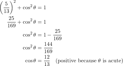Rendered by QuickLaTeX.com \begin{align*} \left(\frac{5}{13}\right)^2 + \cos^2 \theta &= 1 \\ \frac{25}{169} + \cos^2 \theta &= 1 \\ \cos^2 \theta &= 1 - \frac{25}{169} \\ \cos^2 \theta &= \frac{144}{169} \\ \cos \theta &= \frac{12}{13} \quad \text{(positive because $\theta$ is acute)} \end{align*}
